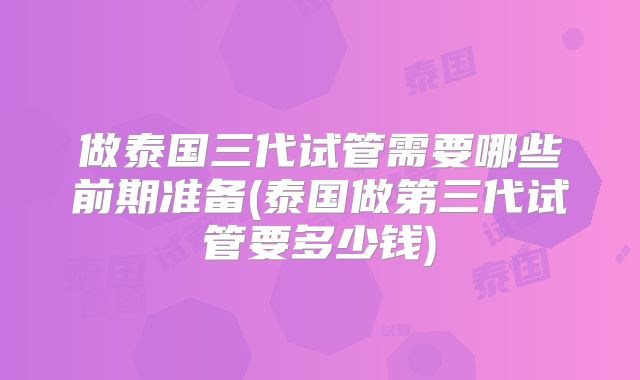 做泰国三代试管需要哪些前期准备(泰国做第三代试管要多少钱)