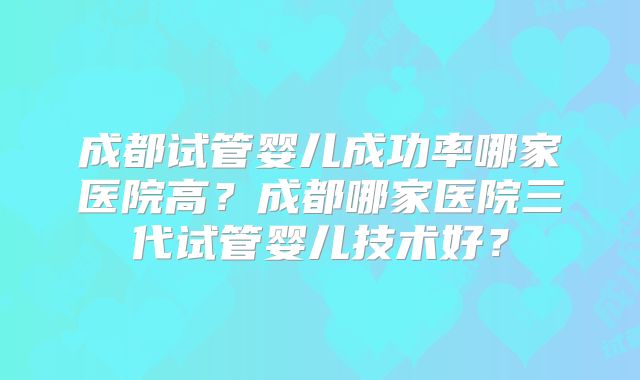 成都试管婴儿成功率哪家医院高?成都哪家医院三代试管婴儿技术好?