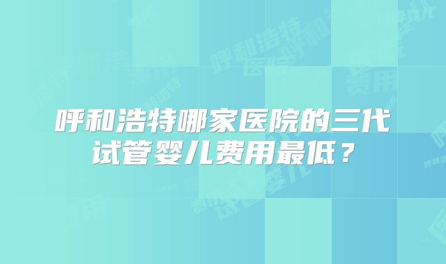 呼和浩特哪家医院的三代试管婴儿费用最低？