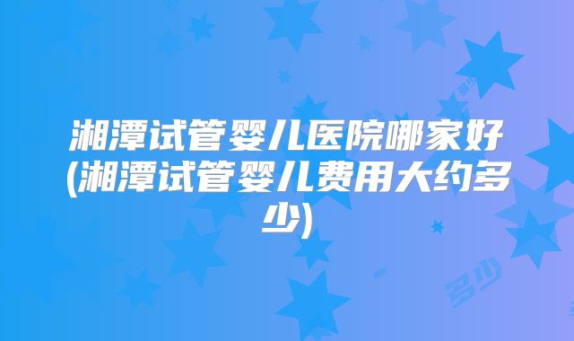 湘潭试管婴儿医院哪家好(湘潭试管婴儿费用大约多少)