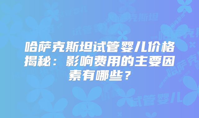 哈萨克斯坦试管婴儿价格揭秘:影响费用的主要因素有哪些?