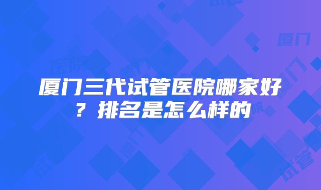 厦门三代试管医院哪家好?排名是怎么样的