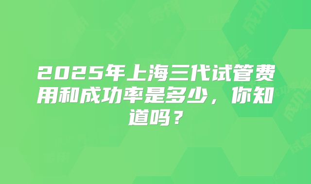 2025年上海三代试管费用和成功率是多少，你知道吗？