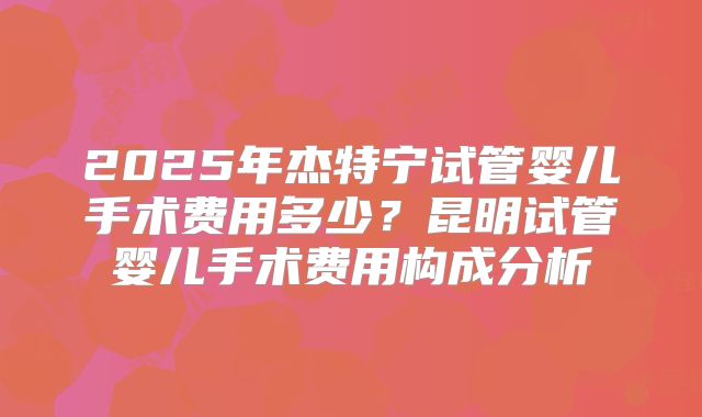 2025年杰特宁试管婴儿手术费用多少？昆明试管婴儿手术费用构成分析