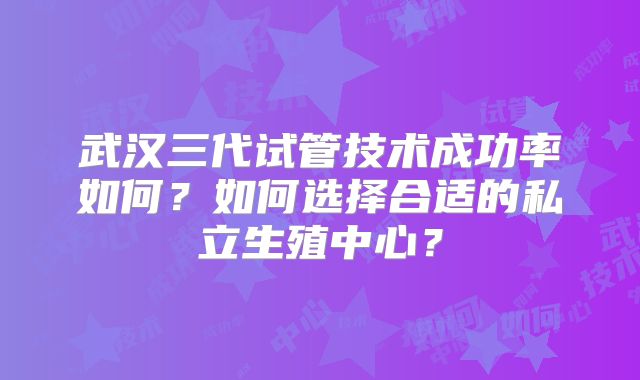 武汉三代试管技术成功率如何?如何选择合适的私立生殖中心?