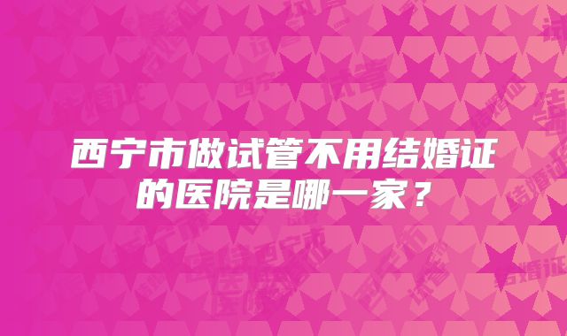 西宁市做试管不用结婚证的医院是哪一家？