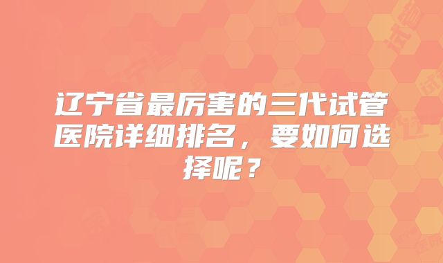 辽宁省最厉害的三代试管医院详细排名,要如何选择呢?