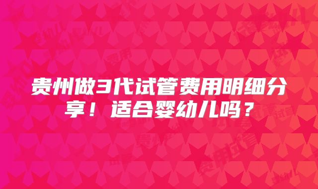 贵州做3代试管费用明细分享！适合婴幼儿吗？
