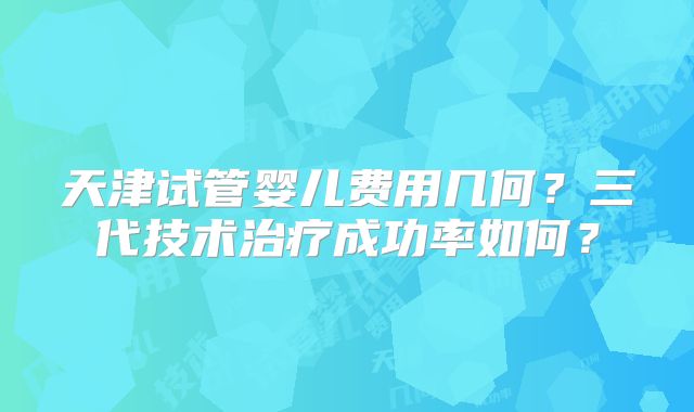 天津试管婴儿费用几何?三代技术治疗成功率如何?