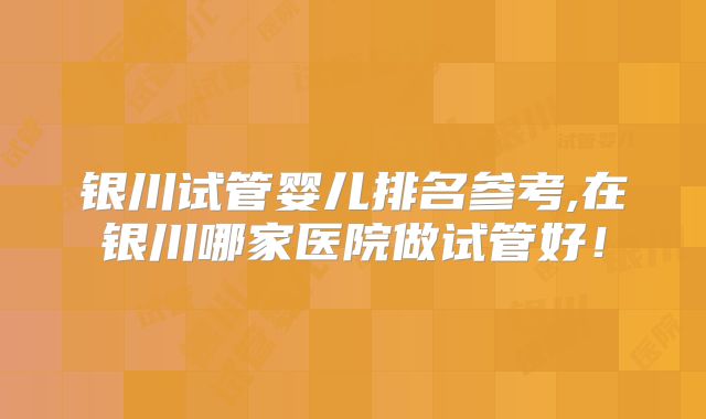 银川试管婴儿排名参考,在银川哪家医院做试管好!