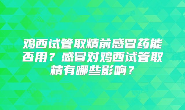 鸡西试管取精前感冒药能否用？感冒对鸡西试管取精有哪些影响？