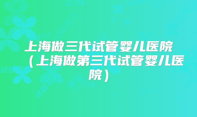 上海做三代试管婴儿医院(上海做第三代试管婴儿医院)