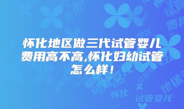 怀化地区做三代试管婴儿费用高不高,怀化妇幼试管怎么样!