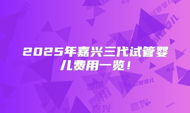 2025年嘉兴三代试管婴儿费用一览!