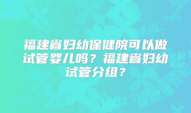 福建省妇幼保健院可以做试管婴儿吗?福建省妇幼试管分组?