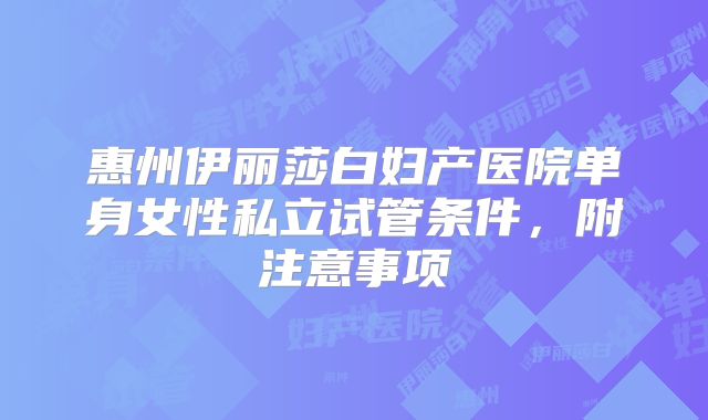 惠州伊丽莎白妇产医院单身女性私立试管条件,附注意事项