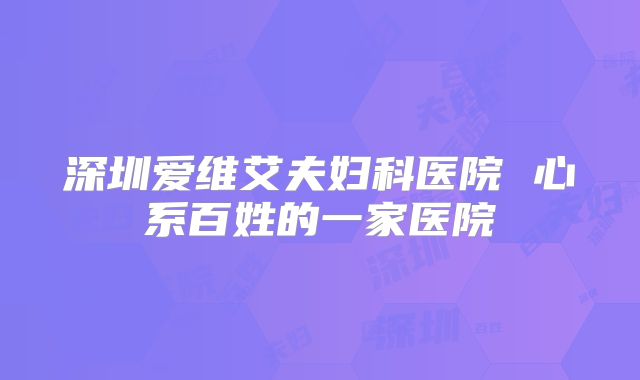 深圳爱维艾夫妇科医院 心系百姓的一家医院