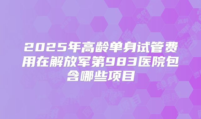 2025年高龄单身试管费用在解放军第983医院包含哪些项目