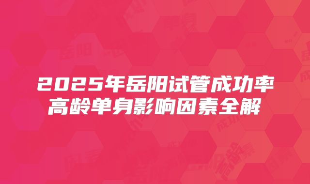 2025年岳阳试管成功率高龄单身影响因素全解