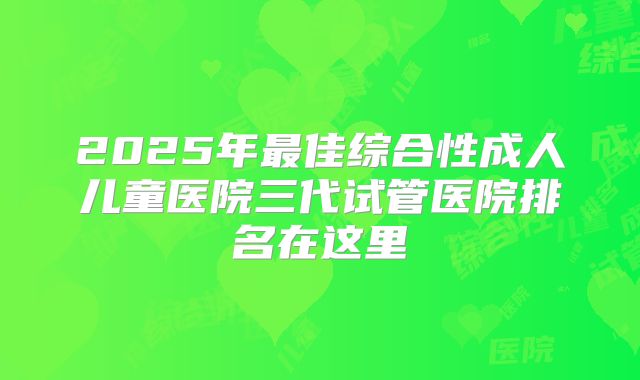 2025年最佳综合性成人儿童医院三代试管医院排名在这里