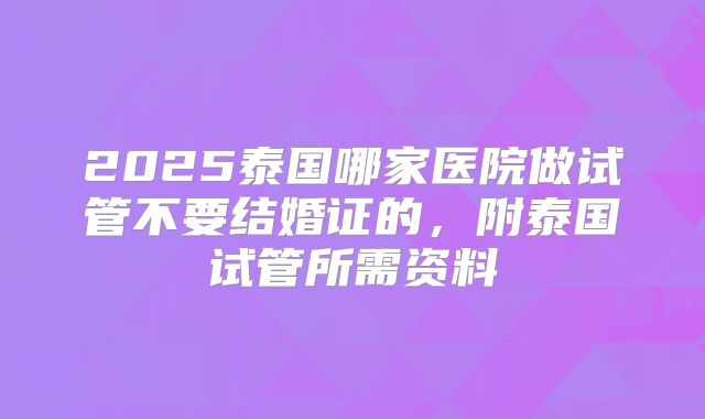 2025泰国哪家医院做试管不要结婚证的，附泰国试管所需资料