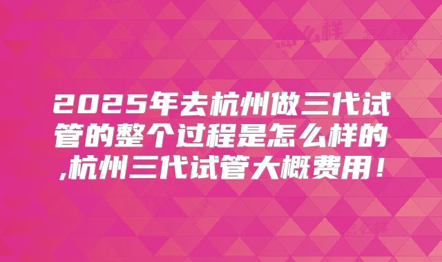2025年去杭州做三代试管的整个过程是怎么样的,杭州三代试管大概费用！