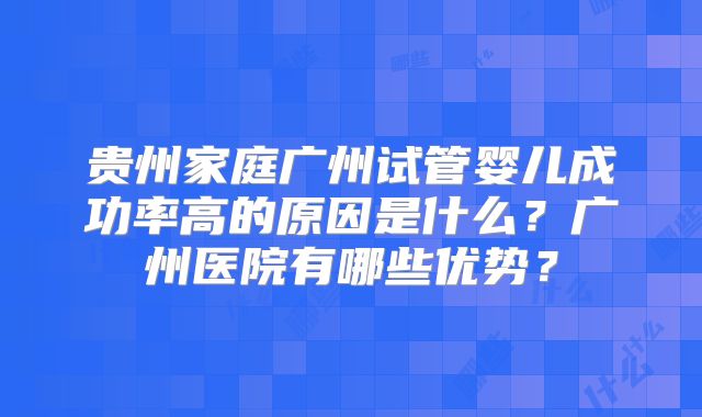 贵州家庭广州试管婴儿成功率高的原因是什么?广州医院有哪些优势?