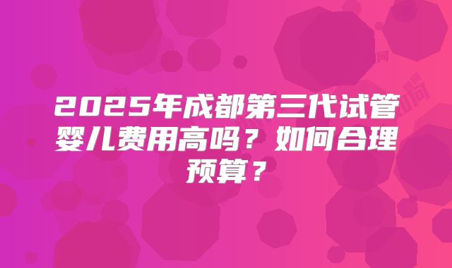 2025年成都第三代试管婴儿费用高吗？如何合理预算？