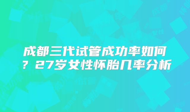 成都三代试管成功率如何?27岁女性怀胎几率分析