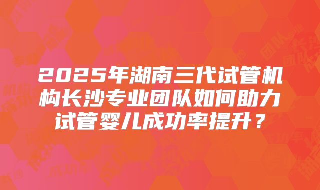 2025年湖南三代试管机构长沙专业团队如何助力试管婴儿成功率提升？