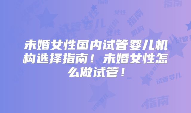 未婚女性国内试管婴儿机构选择指南！未婚女性怎么做试管！