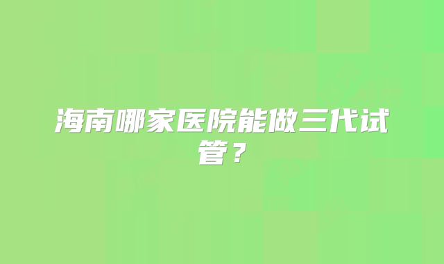 海南哪家医院能做三代试管？