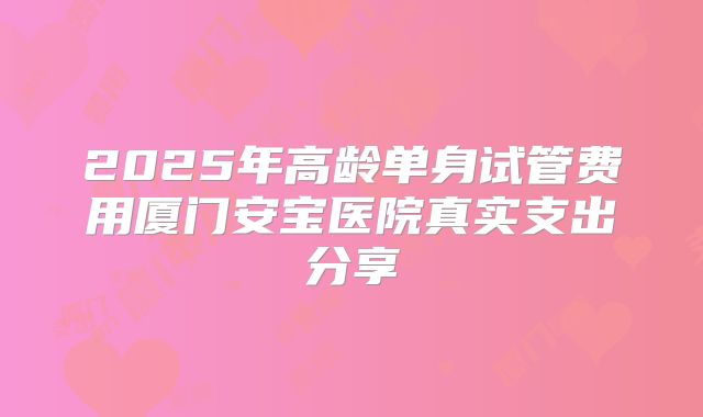 2025年高龄单身试管费用厦门安宝医院真实支出分享