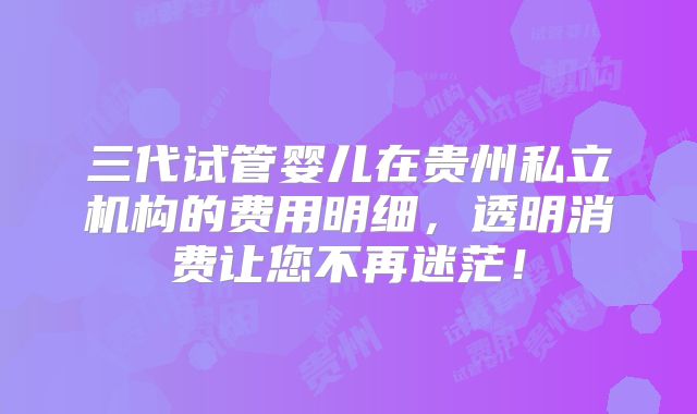 三代试管婴儿在贵州私立机构的费用明细，透明消费让您不再迷茫！