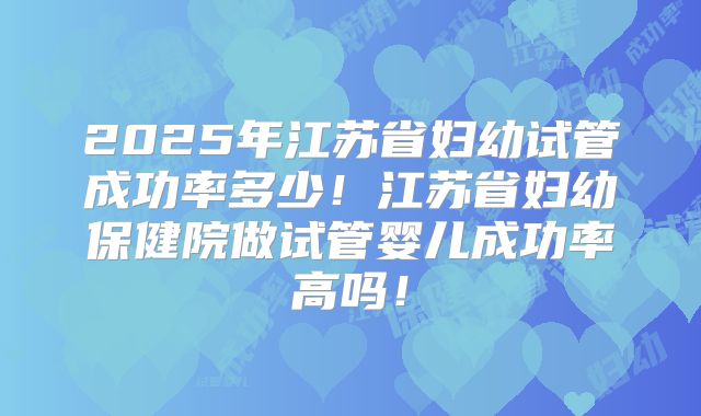 2025年江苏省妇幼试管成功率多少!江苏省妇幼保健院做试管婴儿成功率高吗!