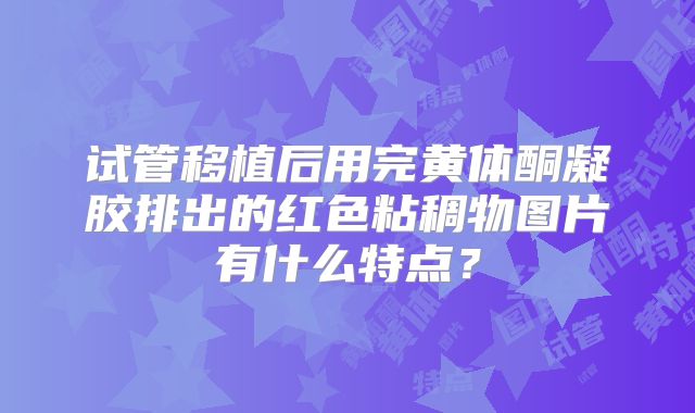 试管移植后用完黄体酮凝胶排出的红色粘稠物图片有什么特点？