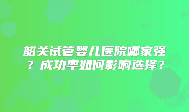 韶关试管婴儿医院哪家强?成功率如何影响选择?