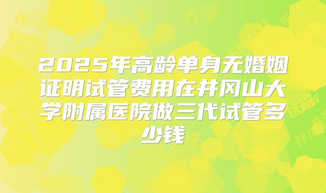 2025年高龄单身无婚姻证明试管费用在井冈山大学附属医院做三代试管多少钱