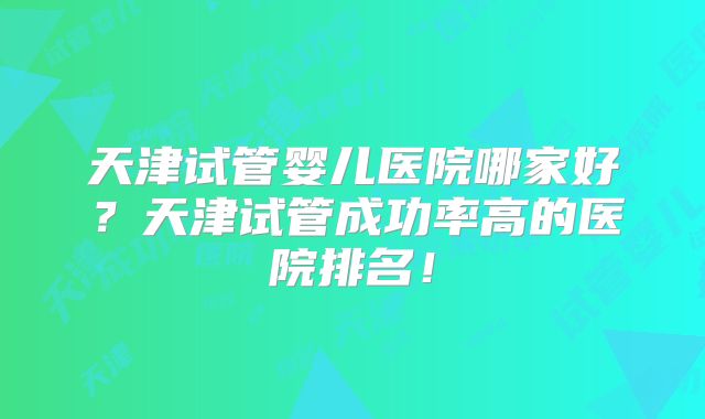 天津试管婴儿医院哪家好?天津试管成功率高的医院排名!