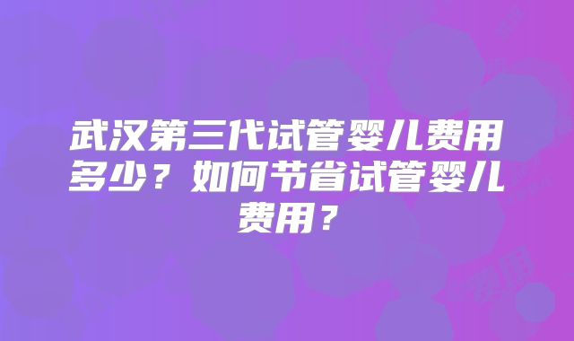 武汉第三代试管婴儿费用多少？如何节省试管婴儿费用？