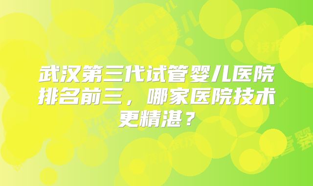 武汉第三代试管婴儿医院排名前三,哪家医院技术更精湛?