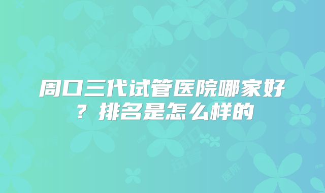 周口三代试管医院哪家好?排名是怎么样的