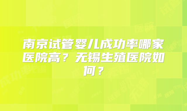 南京试管婴儿成功率哪家医院高?无锡生殖医院如何?