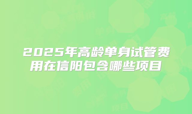 2025年高龄单身试管费用在信阳包含哪些项目