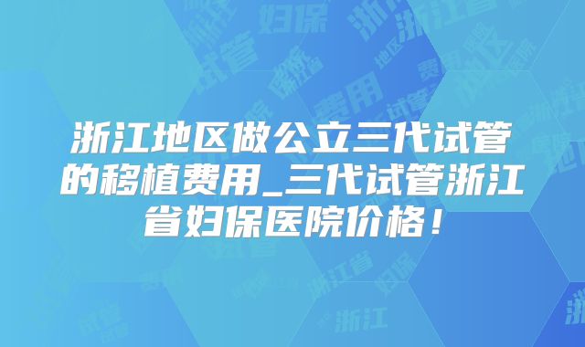 浙江地区做公立三代试管的移植费用_三代试管浙江省妇保医院价格!