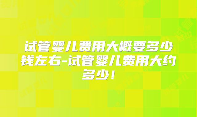 试管婴儿费用大概要多少钱左右-试管婴儿费用大约多少！