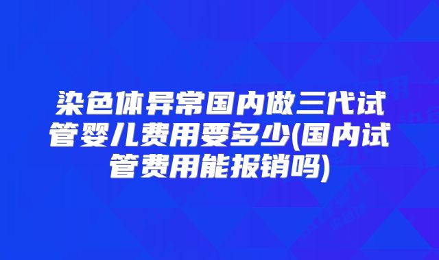 染色体异常国内做三代试管婴儿费用要多少(国内试管费用能报销吗)