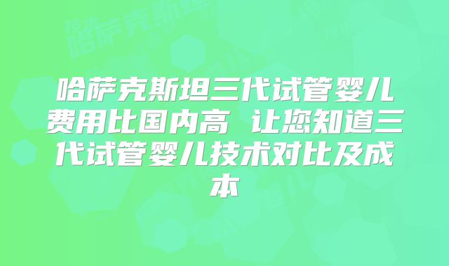 哈萨克斯坦三代试管婴儿费用比国内高 让您知道三代试管婴儿技术对比及成本