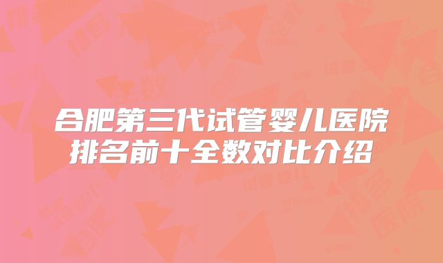 合肥第三代试管婴儿医院排名前十全数对比介绍