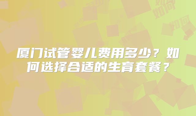 厦门试管婴儿费用多少？如何选择合适的生育套餐？